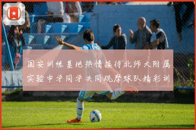 国安训练基地热情接待北师大附属实验中学同学共同观摩球队精彩训练活动