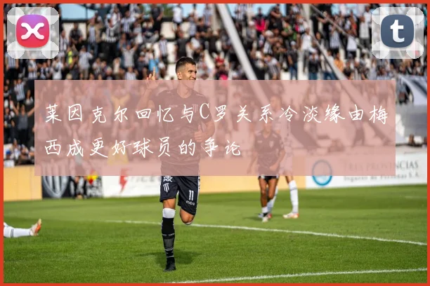莱因克尔回忆与C罗关系冷淡缘由梅西成更好球员的争论