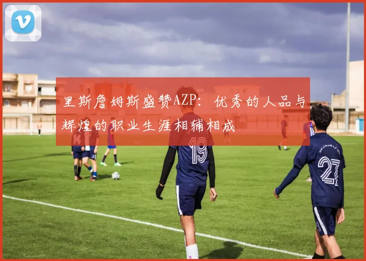 里斯詹姆斯盛赞AZP：优秀的人品与辉煌的职业生涯相辅相成