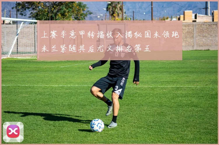 上赛季意甲转播收入揭秘国米领跑米兰紧随其后尤文排名第五
