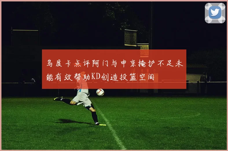 乌度卡点评阿门与申京掩护不足未能有效帮助KD创造投篮空间