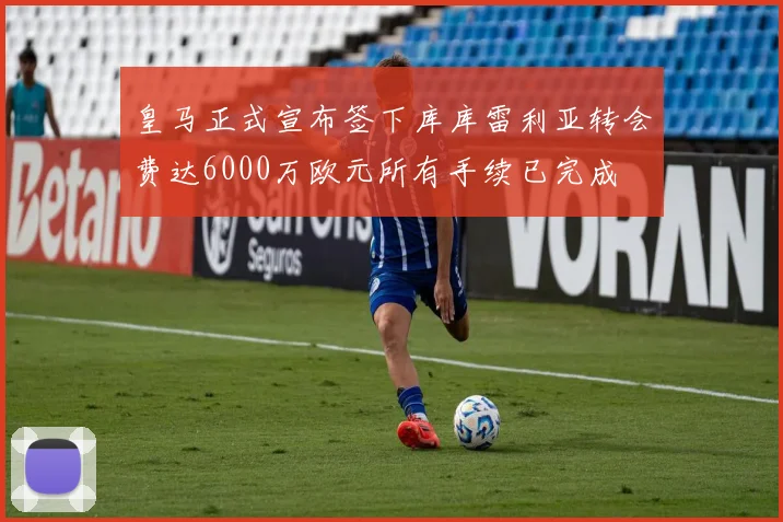皇马正式宣布签下库库雷利亚转会费达6000万欧元所有手续已完成