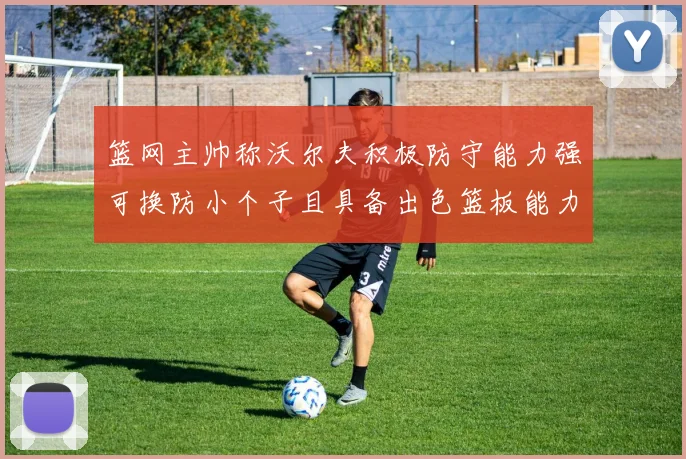 篮网主帅称沃尔夫积极防守能力强可换防小个子且具备出色篮板能力