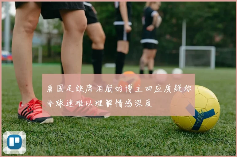 看国足缺席泪崩的博主回应质疑称非球迷难以理解情感深度