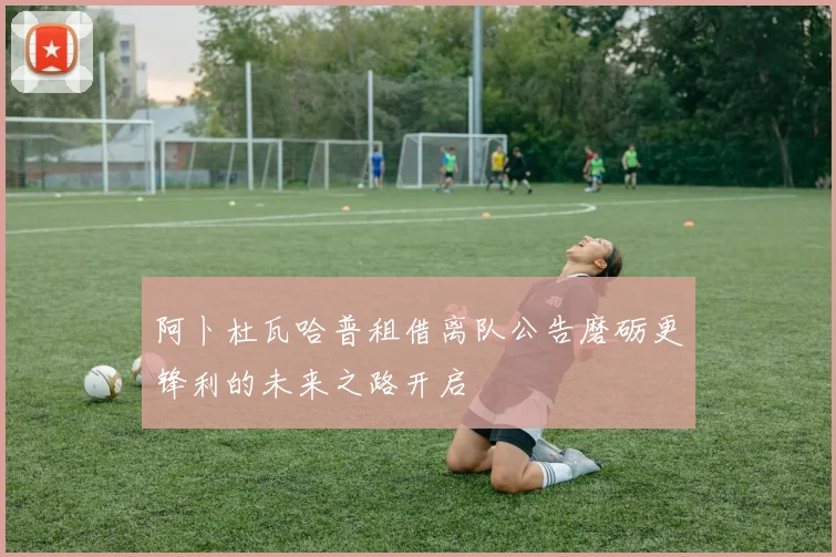 阿卜杜瓦哈普租借离队公告磨砺更锋利的未来之路开启