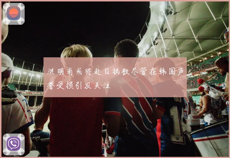洪明甫或将赴日执教尽管在韩国声誉受损引发关注
