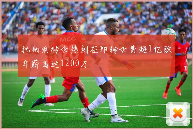 托纳利转会热刺在即转会费超1亿欧年薪高达1200万