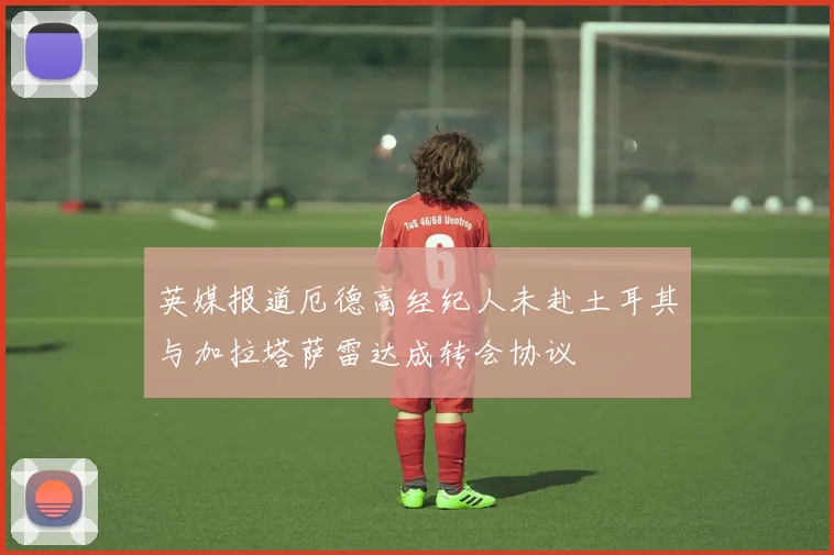 英媒报道厄德高经纪人未赴土耳其与加拉塔萨雷达成转会协议