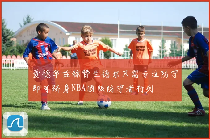 爱德华兹称赞兰德尔只需专注防守即可跻身NBA顶级防守者行列