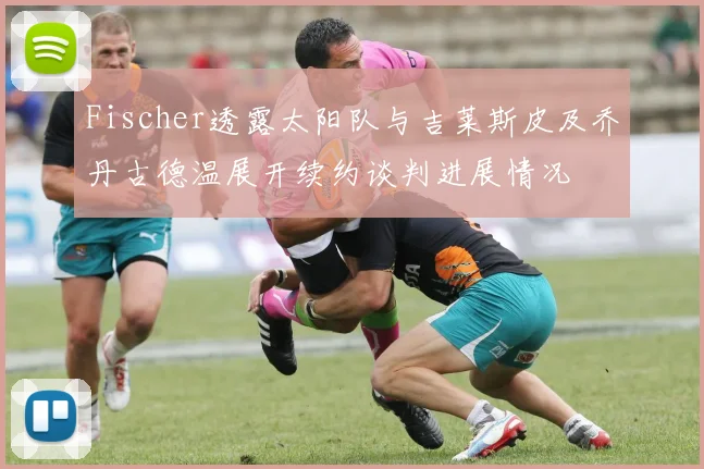 Fischer透露太阳队与吉莱斯皮及乔丹古德温展开续约谈判进展情况