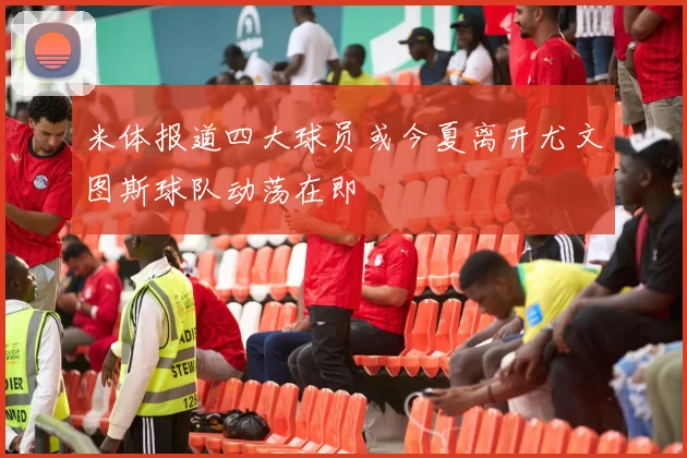 米体报道四大球员或今夏离开尤文图斯球队动荡在即