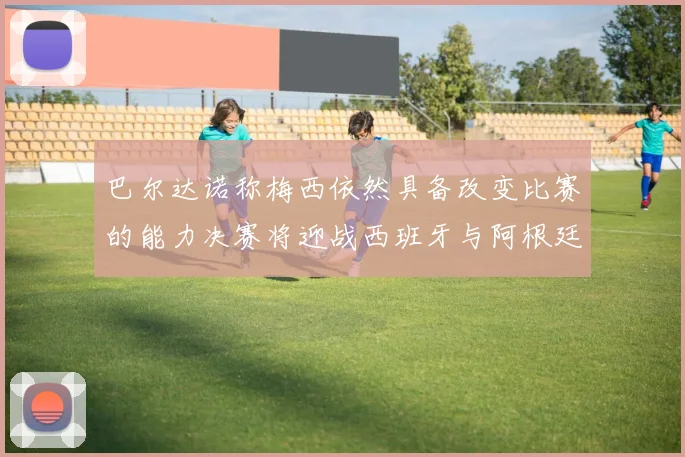巴尔达诺称梅西依然具备改变比赛的能力决赛将迎战西班牙与阿根廷
