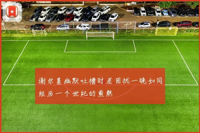谢尔基幽默吐槽时差困扰一晚如同经历一个世纪的煎熬