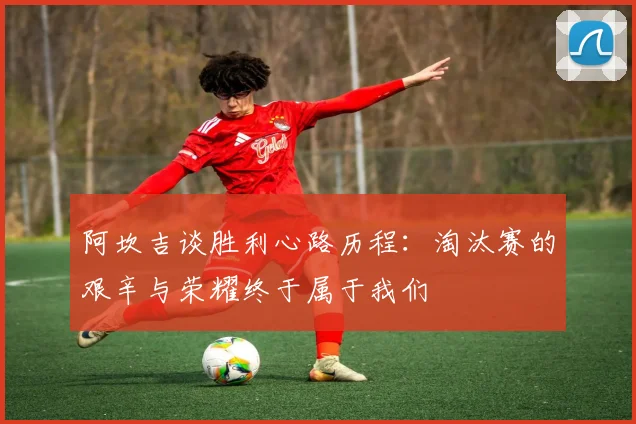 阿坎吉谈胜利心路历程：淘汰赛的艰辛与荣耀终于属于我们