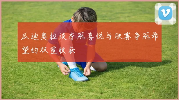 瓜迪奥拉谈夺冠喜悦与联赛争冠希望的双重收获