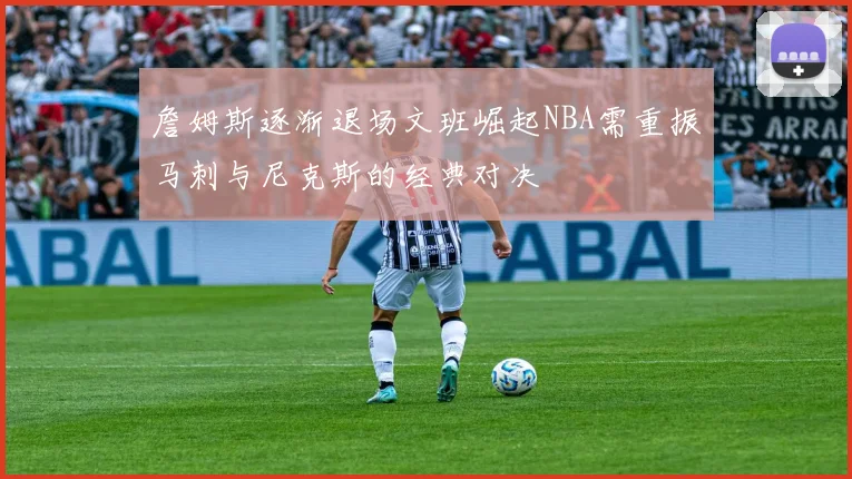 詹姆斯逐渐退场文班崛起NBA需重振马刺与尼克斯的经典对决