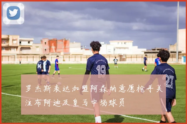 罗杰斯表达加盟阿森纳意愿枪手关注布阿迪及皇马中场球员