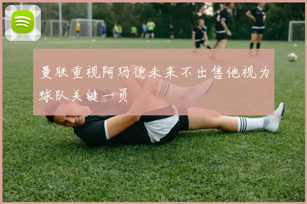 曼联重视阿玛德未来不出售他视为球队关键一员